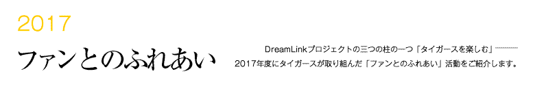 2017 ファンとのふれあい -DreamLinkプロジェクトの三つの柱の一つ「タイガースを楽しむ」―――2017年度にタイガースが取り組んだ「ファンとのふれあい」活動をご紹介します。-