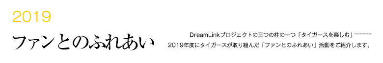 2019 ファンとのふれあい -DreamLinkプロジェクトの三つの柱の一つ「タイガースを楽しむ」―――2018年度にタイガースが取り組んだ「ファンとのふれあい」活動をご紹介します。-