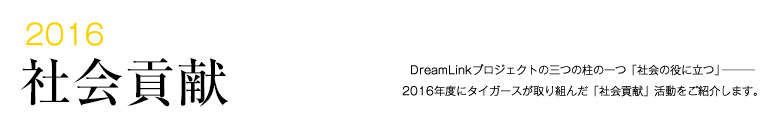 2016 社会貢献 -DreamLinkプロジェクトの三つの柱の一つ「社会の役に立つ」―――2015年度にタイガースが取り組んだ「社会貢献」活動をご紹介します。-