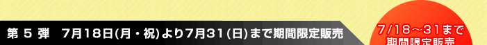 第 5 弾　7月18日(月・祝)より7月31(日)まで期間限定販売　