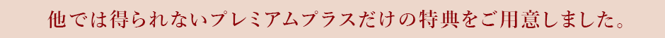 他では得られないプレミアムプラスだけの特典をご用意しました。