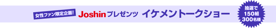 女性ファン限定企画Joshinプレゼンツイケメントークショー